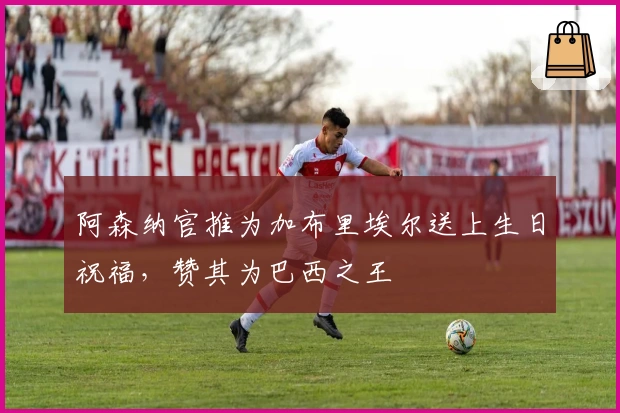 阿森纳官推为加布里埃尔送上生日祝福，赞其为巴西之王