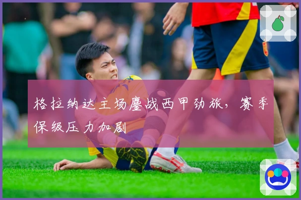 格拉纳达主场鏖战西甲劲旅，赛季保级压力加剧