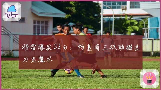 穆雷爆发32分，约基奇三双助掘金力克魔术