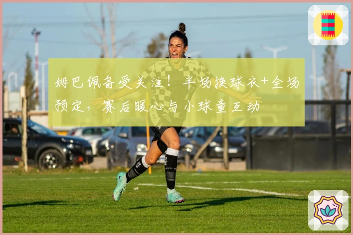 姆巴佩备受关注！半场换球衣+全场预定，赛后暖心与小球童互动