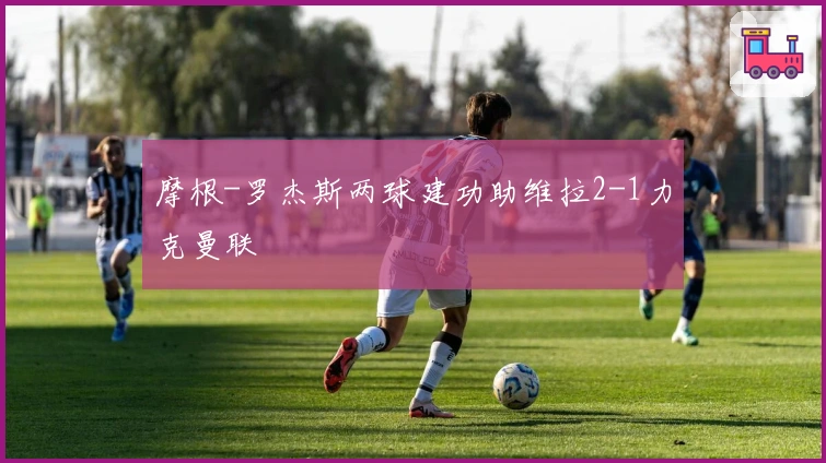 摩根-罗杰斯两球建功助维拉2-1力克曼联