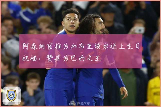 阿森纳官推为加布里埃尔送上生日祝福，赞其为巴西之王