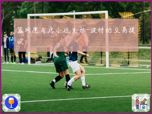 篮网愿考虑小迈克尔-波特的交易提议